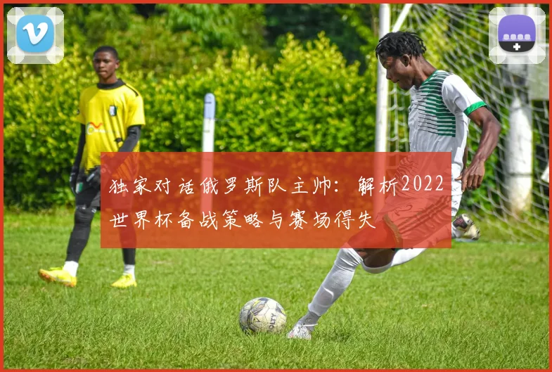 独家对话俄罗斯队主帅：解析2022世界杯备战策略与赛场得失
