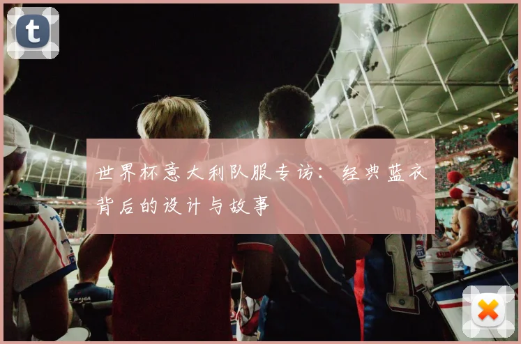 世界杯意大利队服专访：经典蓝衣背后的设计与故事