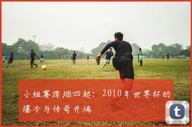 小组赛烽烟四起:2010年世界杯的爆冷与传奇开端