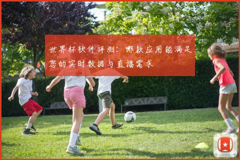 世界杯软件评测:哪款应用能满足您的实时数据与直播需求