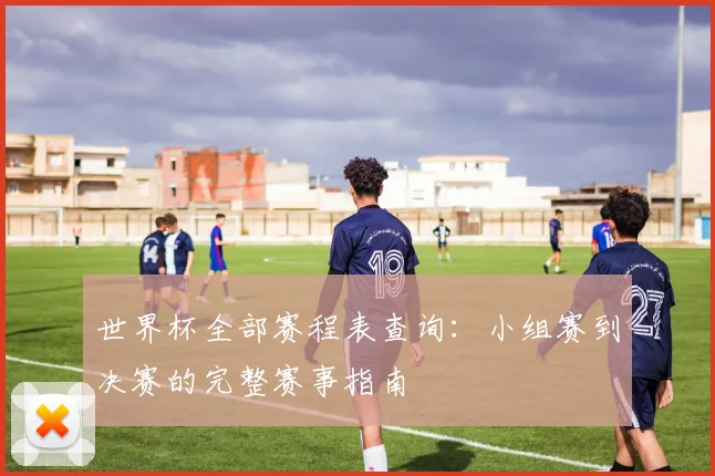 世界杯全部赛程表查询:小组赛到决赛的完整赛事指南