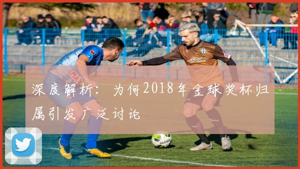 深度解析:为何2018年金球奖杯归属引发广泛讨论