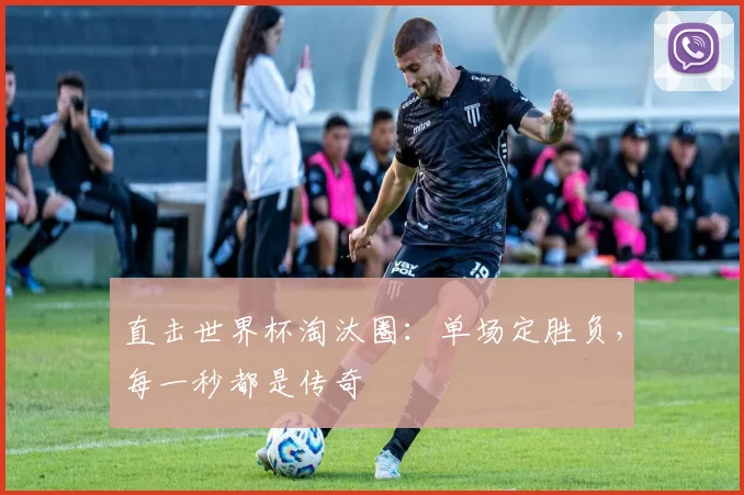 直击世界杯淘汰圈：单场定胜负，每一秒都是传奇