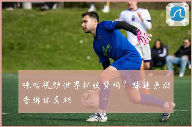 咪咕视频世界杯收费吗?球迷亲测告诉你真相