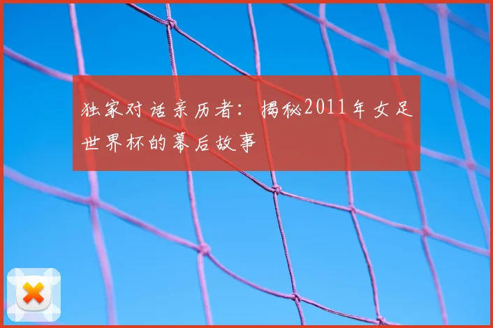 独家对话亲历者：揭秘2011年女足世界杯的幕后故事