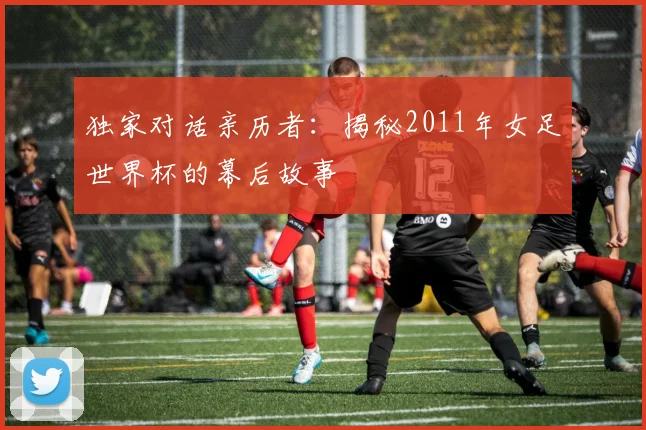 独家对话亲历者：揭秘2011年女足世界杯的幕后故事