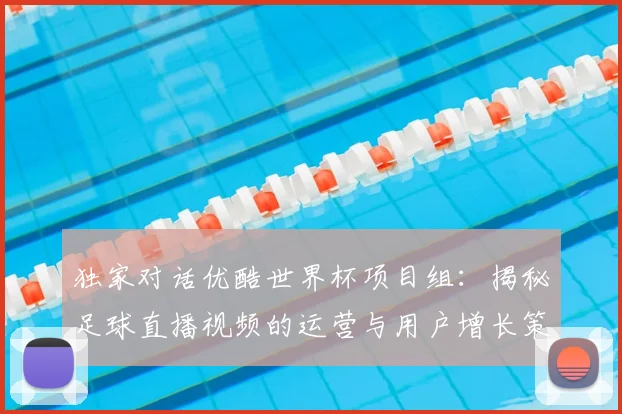 独家对话优酷世界杯项目组：揭秘足球直播视频的运营与用户增长策略