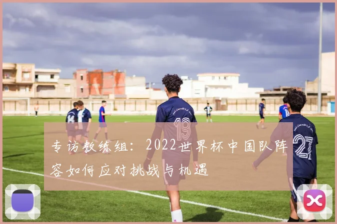 专访教练组:2022世界杯中国队阵容如何应对挑战与机遇