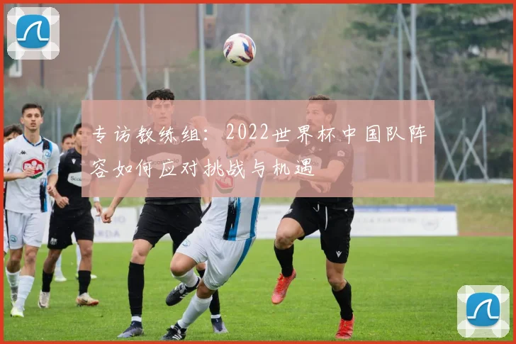 专访教练组：2022世界杯中国队阵容如何应对挑战与机遇