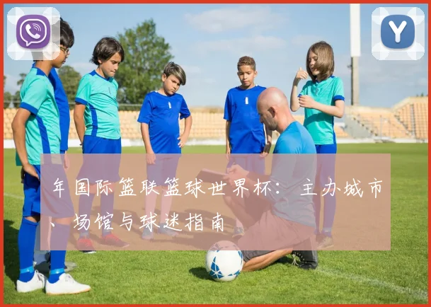 年国际篮联篮球世界杯：主办城市、场馆与球迷指南